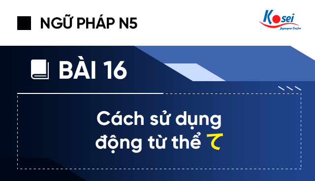 Ngữ Pháp Tiếng Nhật N5 - Bài 16: Cách Sử Dụng Động Từ Thể “て”